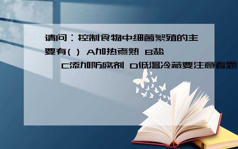 请问：控制食物中细菌繁殖的主要有( ) A加热煮熟 B盐渍 C添加防腐剂 D低温冷藏要注意看题目是控制细菌繁殖，不是消灭细菌。