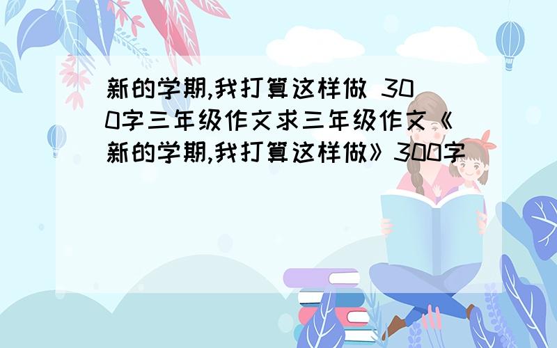 新的学期,我打算这样做 300字三年级作文求三年级作文《新的学期,我打算这样做》300字