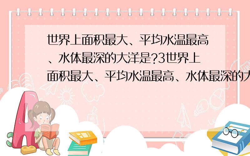 世界上面积最大、平均水温最高、水体最深的大洋是?3世界上面积最大、平均水温最高、水体最深的大洋是：（ ）A、太平洋 B、大西洋 C、印度洋 D、北冰洋 为什么?