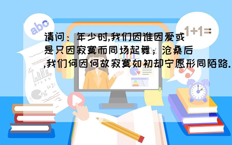 请问：年少时,我们因谁因爱或是只因寂寞而同场起舞；沧桑后,我们何因何故寂寞如初却宁愿形同陌路.这...请问：年少时,我们因谁因爱或是只因寂寞而同场起舞；沧桑后,我们何因何故寂寞