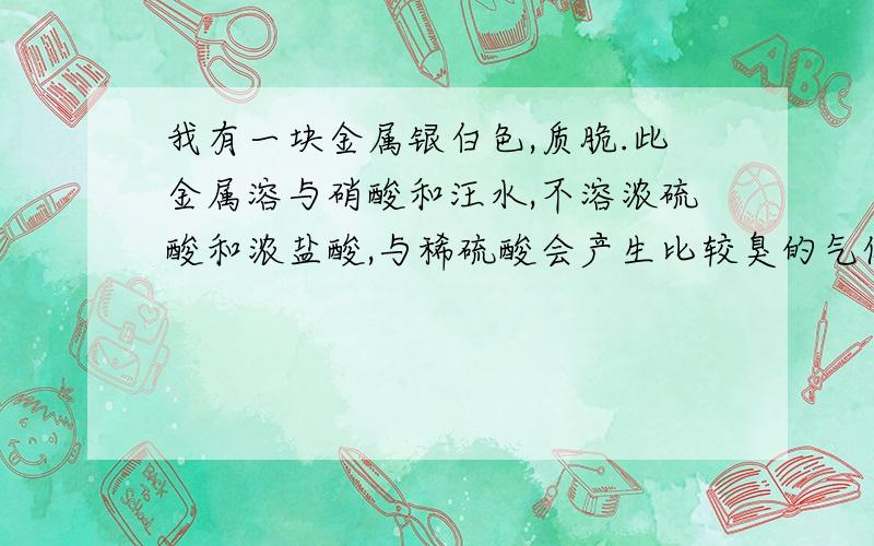 我有一块金属银白色,质脆.此金属溶与硝酸和汪水,不溶浓硫酸和浓盐酸,与稀硫酸会产生比较臭的气体这是一什么金属,