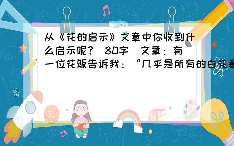 从《花的启示》文章中你收到什么启示呢?（80字）文章：有一位花贩告诉我：“几乎是所有的白花都很香,愈是颜色艳丽的花愈是缺乏芬芳.”他的结论是：人也是一样,愈朴素单纯的人,愈有内