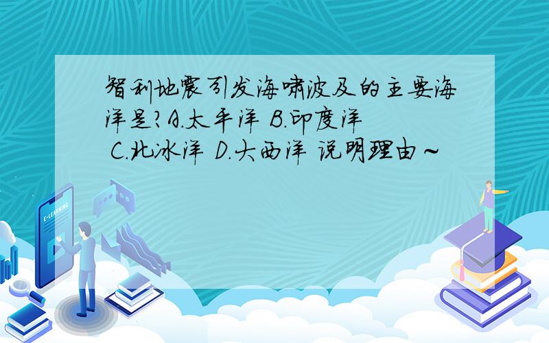 智利地震引发海啸波及的主要海洋是?A.太平洋 B.印度洋 C.北冰洋 D.大西洋 说明理由～