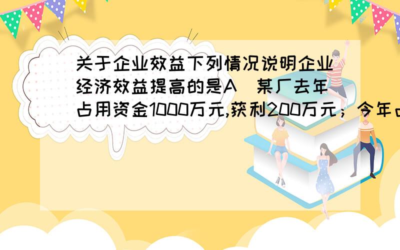 关于企业效益下列情况说明企业经济效益提高的是A．某厂去年占用资金1000万元,获利200万元；今年占用资金1100万元,获利220万元B．某厂在其他条件一定的情况下减员10%,利润总量与上年持平C