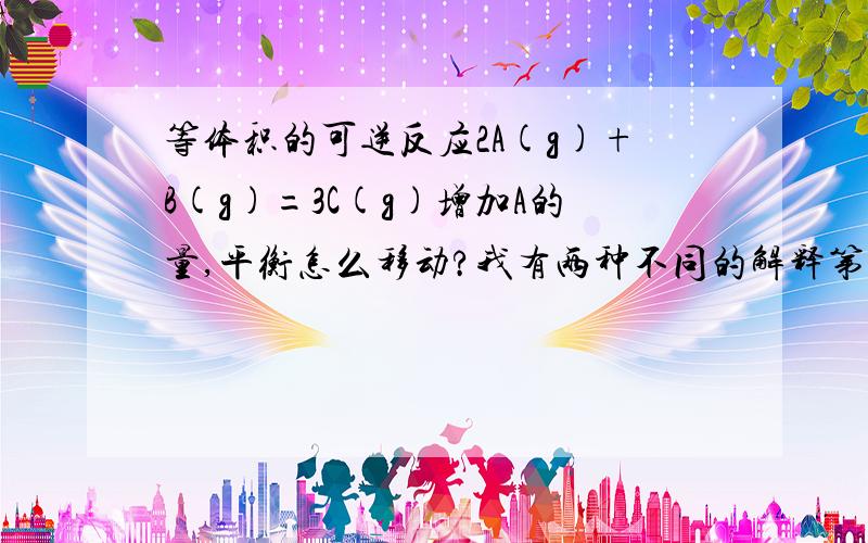 等体积的可逆反应2A(g)+B(g)=3C(g)增加A的量,平衡怎么移动?我有两种不同的解释第一种是加A平衡向右移动，第二种是加A由于体积不变相当于加压，而平衡是系数和相等的，故加压平衡不移动。