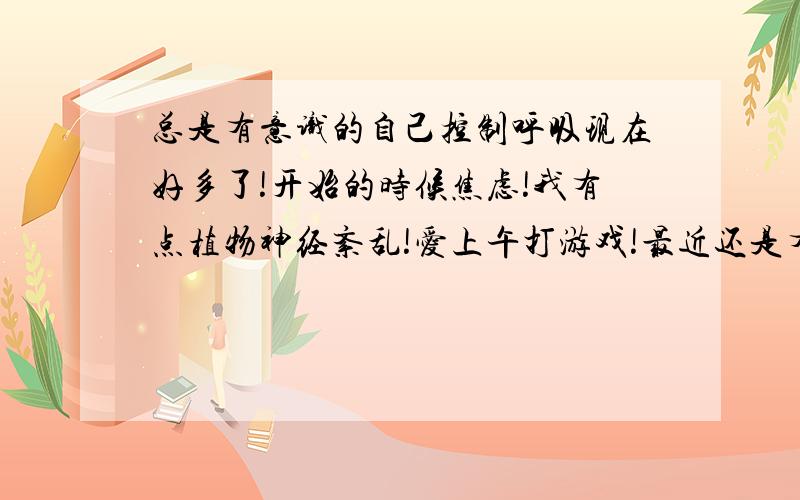 总是有意识的自己控制呼吸现在好多了!开始的时候焦虑!我有点植物神经紊乱!爱上午打游戏!最近还是有点自主意识的控制!只要不想或者不是一个人就没事!可是自己的时候还是有或者有的时