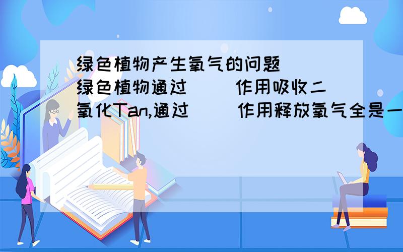 绿色植物产生氧气的问题```绿色植物通过( ）作用吸收二氧化Tan,通过( )作用释放氧气全是一样的?不可能吧``?