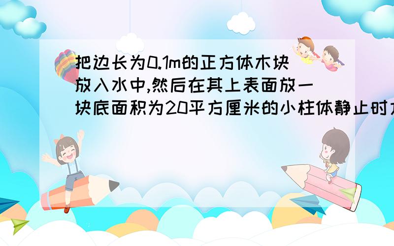 把边长为0.1m的正方体木块放入水中,然后在其上表面放一块底面积为20平方厘米的小柱体静止时方木块刚好全部进入水中,如图甲,小柱体拿走,方木块上浮,静止时有2/5的体积露出水面如图乙所