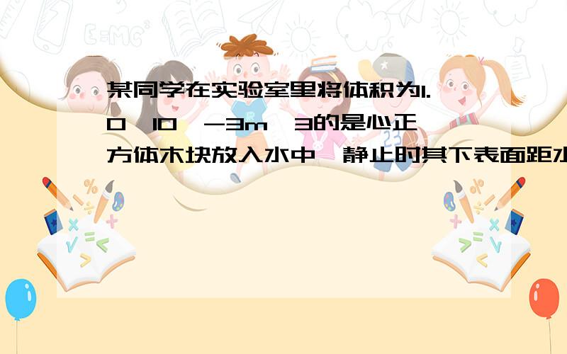 某同学在实验室里将体积为1.0*10^-3m^3的是心正方体木块放入水中,静止时其下表面距水面0.06m1.求木块下表面受到水的压强2.求木块浸没在水中的体积3.木块的密度（g=10N/kg）