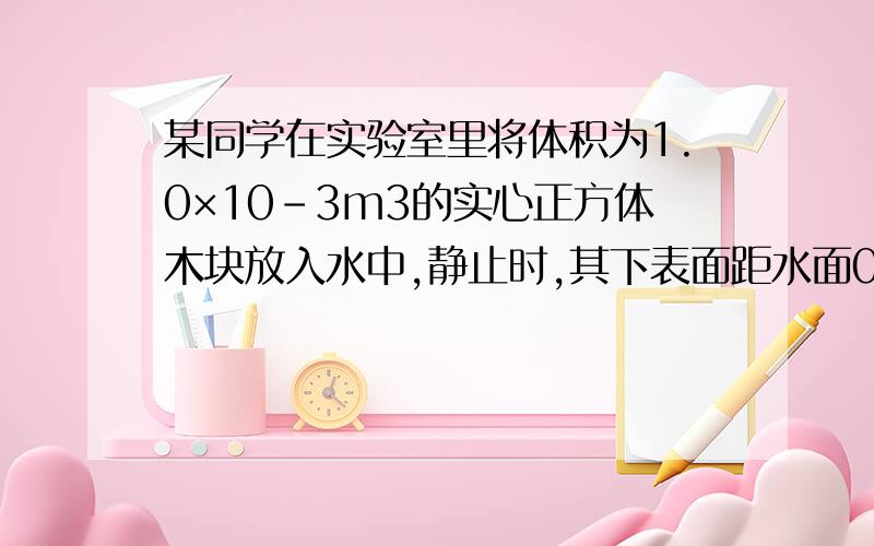 某同学在实验室里将体积为1.0×10-3m3的实心正方体木块放入水中,静止时,其下表面距水面0.06m求木块浸没在水中的体积木块所受的浮力