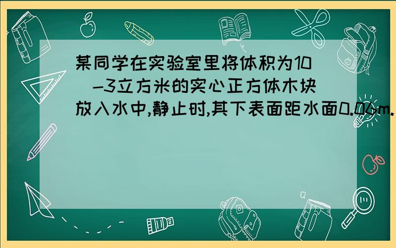 某同学在实验室里将体积为10^-3立方米的实心正方体木块放入水中,静止时,其下表面距水面0.06m.求：木块侵没在水中的体积