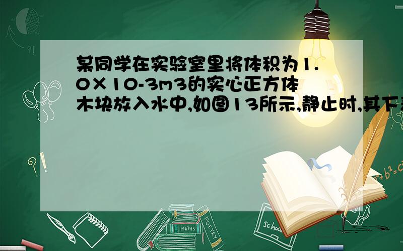 某同学在实验室里将体积为1.0×10-3m3的实心正方体木块放入水中,如图13所示,静止时,其下表面距水面0.06某同学在实验室里将体积为1.0×10-3m3的实心正方体木块放入水中，如图13所示，静止时，