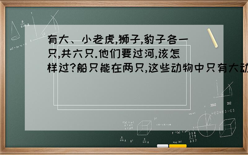 有大、小老虎,狮子,豹子各一只,共六只.他们要过河,该怎样过?船只能在两只,这些动物中只有大动物会划船,还有小狮子会游泳,并且小动物离开自己的父亲,就会被其他两只大动物吃掉,该怎样