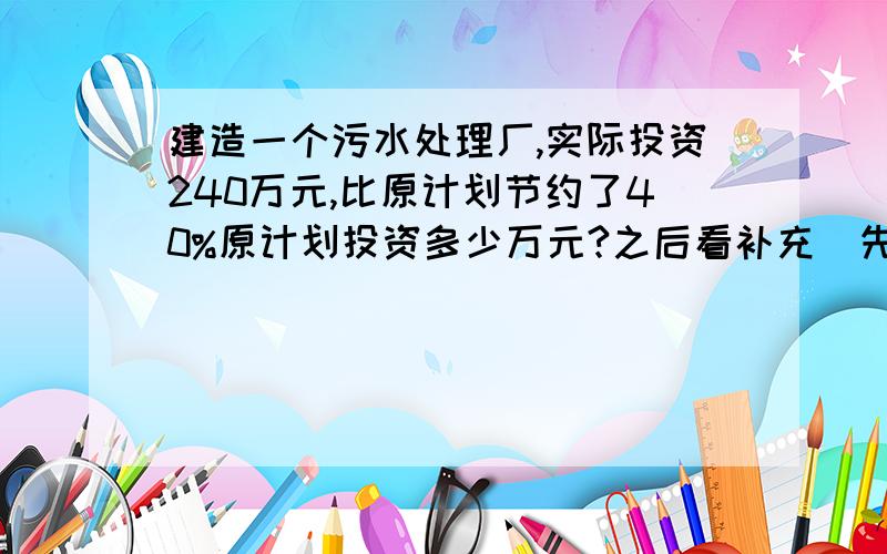 建造一个污水处理厂,实际投资240万元,比原计划节约了40%原计划投资多少万元?之后看补充（先画线段图表示数量关系,