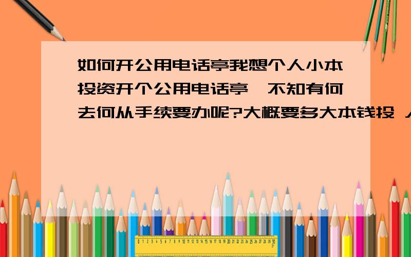 如何开公用电话亭我想个人小本投资开个公用电话亭,不知有何去何从手续要办呢?大概要多大本钱投 入?