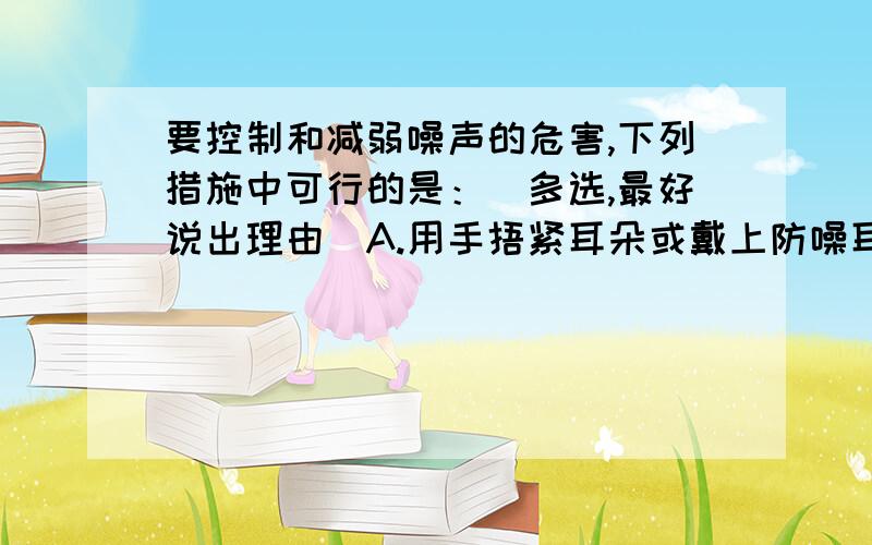 要控制和减弱噪声的危害,下列措施中可行的是：（多选,最好说出理由）A.用手捂紧耳朵或戴上防噪耳罩B.将所有噪声源隔离在真空容器中C.在学校的楼道内设立“轻声慢步”标志D.在穿过住宅