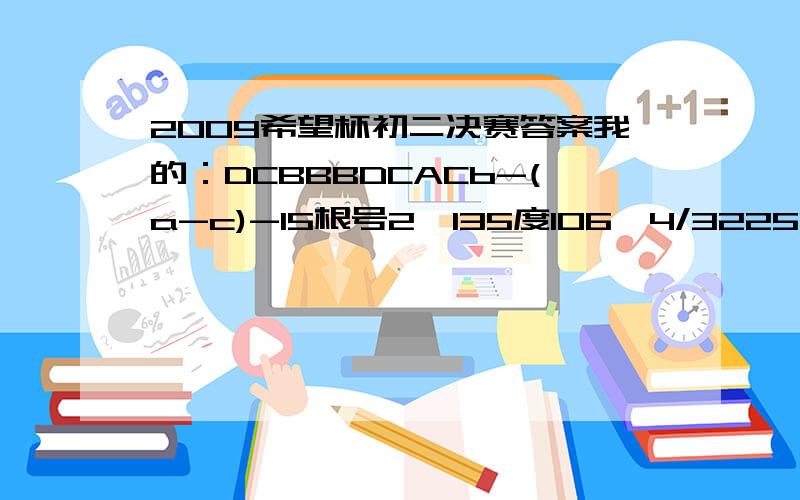 2009希望杯初二决赛答案我的：DCBBBDCACb-(a-c)-15根号2,135度106,4/3225041256,7小于5,93/75个（具体答案略）4/3（2根号3+根号11）,4/3（2根号3-根号11）