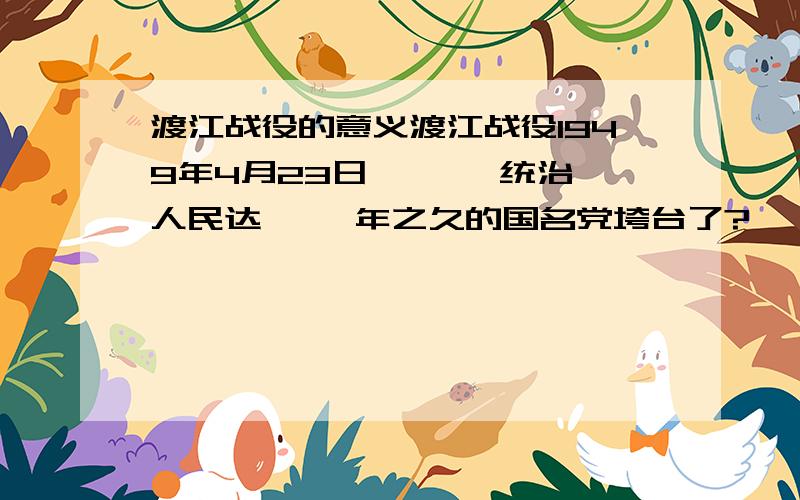 渡江战役的意义渡江战役1949年4月23日 《 》 统治人民达《 》年之久的国名党垮台了?