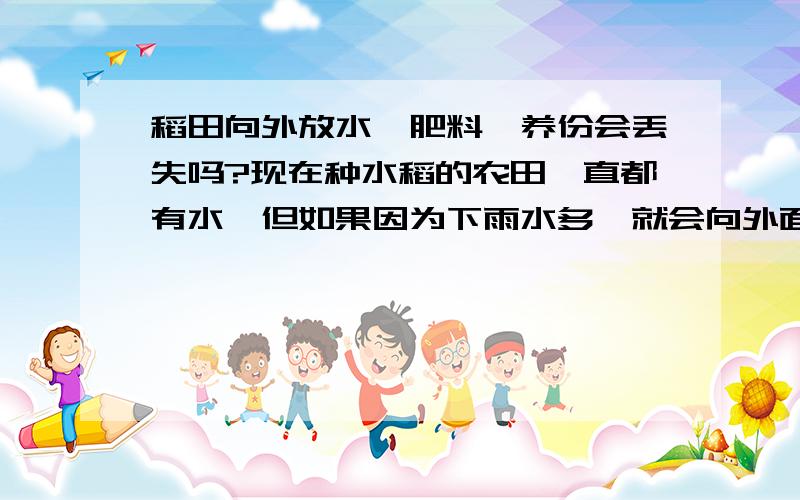 稻田向外放水,肥料、养份会丢失吗?现在种水稻的农田一直都有水,但如果因为下雨水多,就会向外面放水,那么这样做会不会使田地里的肥料养份丢失呢?如果不放水会对稻身有害吗,