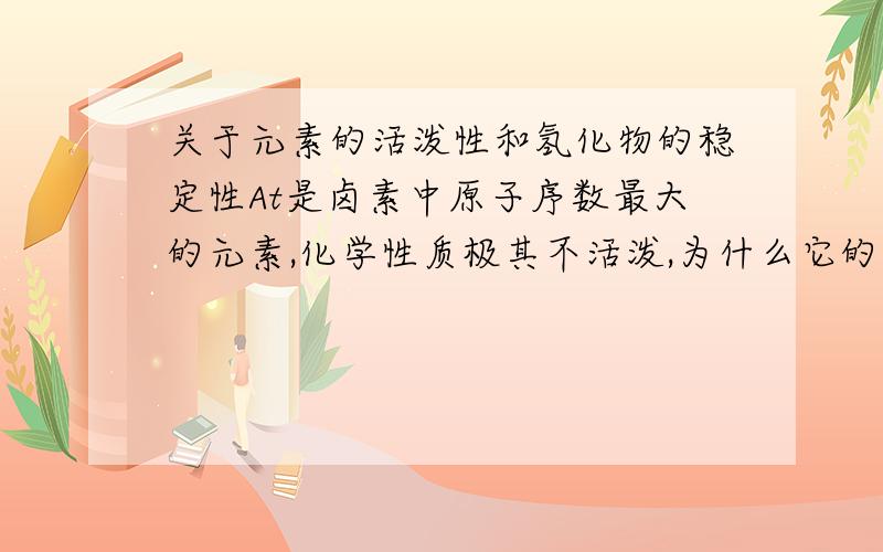 关于元素的活泼性和氢化物的稳定性At是卤素中原子序数最大的元素,化学性质极其不活泼,为什么它的氢化物HAt极不稳定?