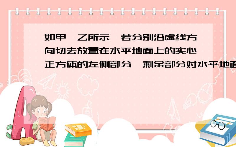 如甲、乙所示,若分别沿虚线方向切去放置在水平地面上的实心正方体的左侧部分,剩余部分对水平地面的压强?甲、切去正方体左下角的一个三棱柱乙、切去正方体左侧一个小长方体a、只有甲