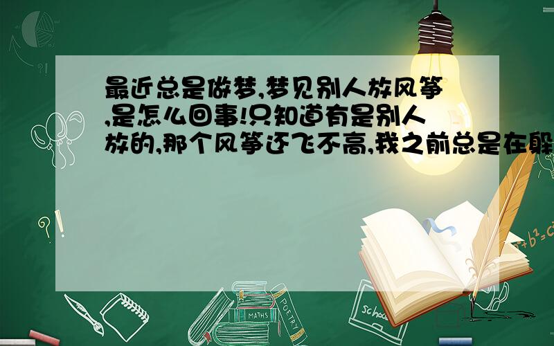 最近总是做梦,梦见别人放风筝,是怎么回事!只知道有是别人放的,那个风筝还飞不高,我之前总是在躲这个下落的风筝,这几做梦中,身边都有亲人在一起,不知道有什么寓意没有?我自始至终也没