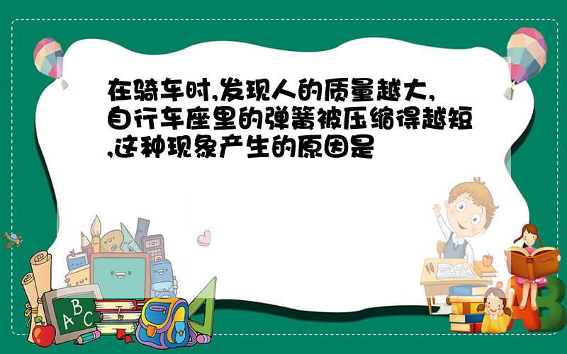 在骑车时,发现人的质量越大,自行车座里的弹簧被压缩得越短,这种现象产生的原因是