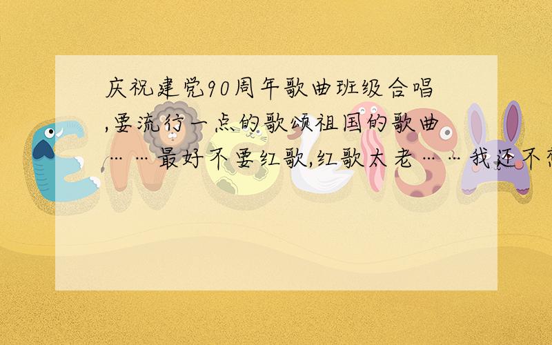 庆祝建党90周年歌曲班级合唱,要流行一点的歌颂祖国的歌曲……最好不要红歌,红歌太老……我还不想被同学鄙视、秒杀……实在不行,流行点的红歌……映山红嘛……待定,不要太多,我懒得一