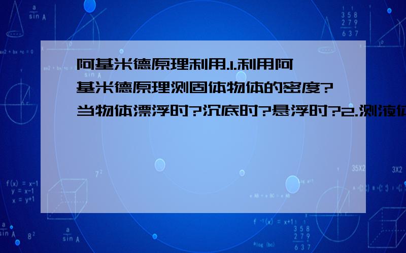 阿基米德原理利用.1.利用阿基米德原理测固体物体的密度?当物体漂浮时?沉底时?悬浮时?2.测液体密度?3.判断一个金属球是否是空心或实心?上课没听懂,求详解,求科普.回答得好的话我会追分的