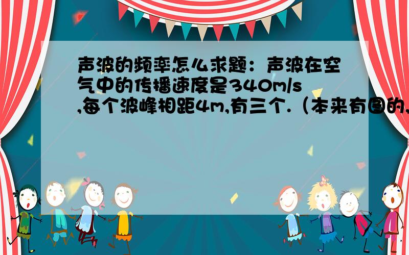 声波的频率怎么求题：声波在空气中的传播速度是340m/s,每个波峰相距4m,有三个.（本来有图的,被我说的有点抽象了 = =）.声波频率为多少?