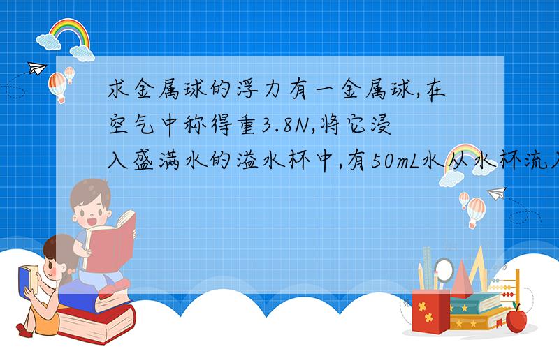 求金属球的浮力有一金属球,在空气中称得重3.8N,将它浸入盛满水的溢水杯中,有50mL水从水杯流入量筒,求进输球所受浮力.