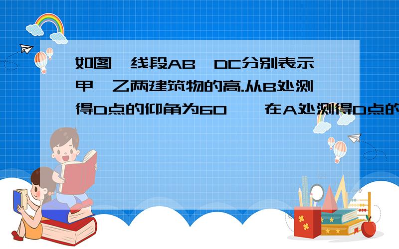 如图,线段AB、DC分别表示甲、乙两建筑物的高.从B处测得D点的仰角为60°,在A处测得D点的仰角为30º.已知甲建筑物的高AB=36m 1.求乙建筑的高DC2求甲乙两建筑之间距离BC