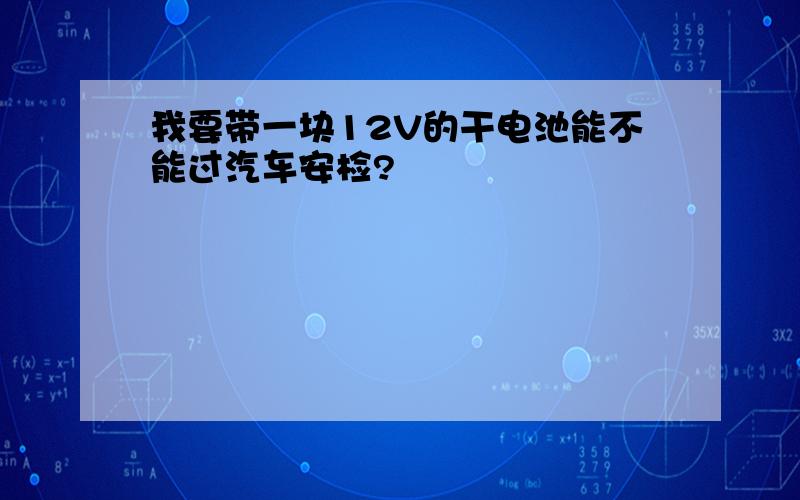 我要带一块12V的干电池能不能过汽车安检?