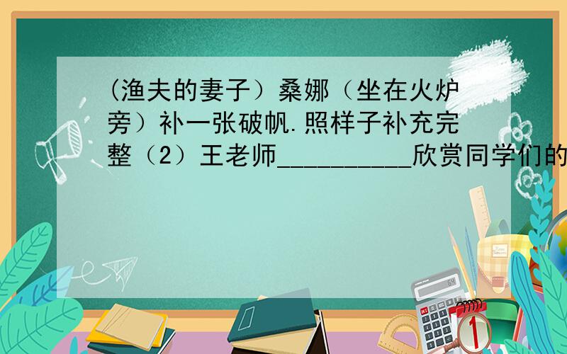 (渔夫的妻子）桑娜（坐在火炉旁）补一张破帆.照样子补充完整（2）王老师__________欣赏同学们的演奏.