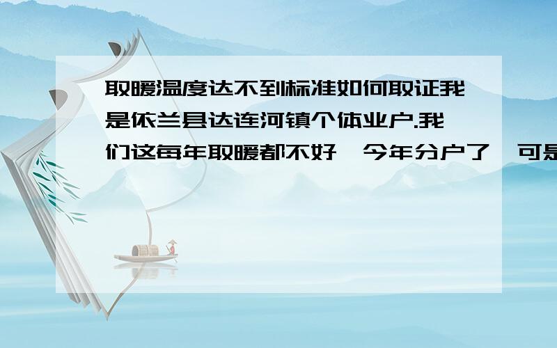 取暖温度达不到标准如何取证我是依兰县达连河镇个体业户.我们这每年取暖都不好,今年分户了,可是这些天还是不好好烧,我想问一下,我们交了费,温度达不到标准,自己取证是不是不行,得找