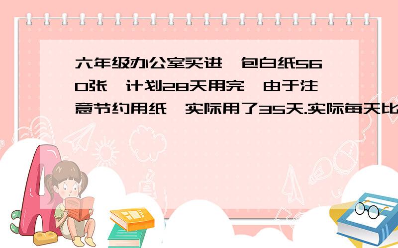 六年级办公室买进一包白纸560张,计划28天用完,由于注意节约用纸,实际用了35天.实际每天比计划少用多少张纸?