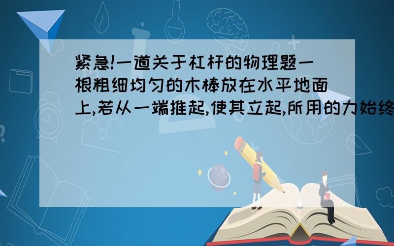 紧急!一道关于杠杆的物理题一根粗细均匀的木棒放在水平地面上,若从一端推起,使其立起,所用的力始终与棒垂直,则这个力——；若所用的力始终竖直向上,则所用的力应——（填“变大”“