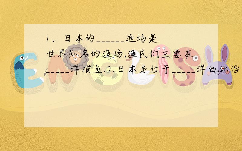 1．日本的______渔场是世界知名的渔场,渔民们主要在_____洋捕鱼.2.日本是位于_____洋西北沿岸海域上的1．日本的______渔场是世界知名的渔场,渔民们主要在_____洋捕鱼.2.日本是位于_____洋西北沿