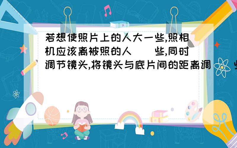 若想使照片上的人大一些,照相机应该离被照的人（）些,同时调节镜头,将镜头与底片间的距离调（）些