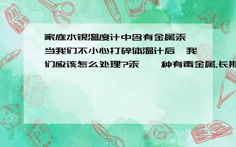 家庭水银温度计中含有金属汞,当我们不小心打碎体温计后,我们应该怎么处理?汞,一种有毒金属.长期露置在空气中易形成汞蒸气,污染空气；渗入地下会污染土地和地下水.