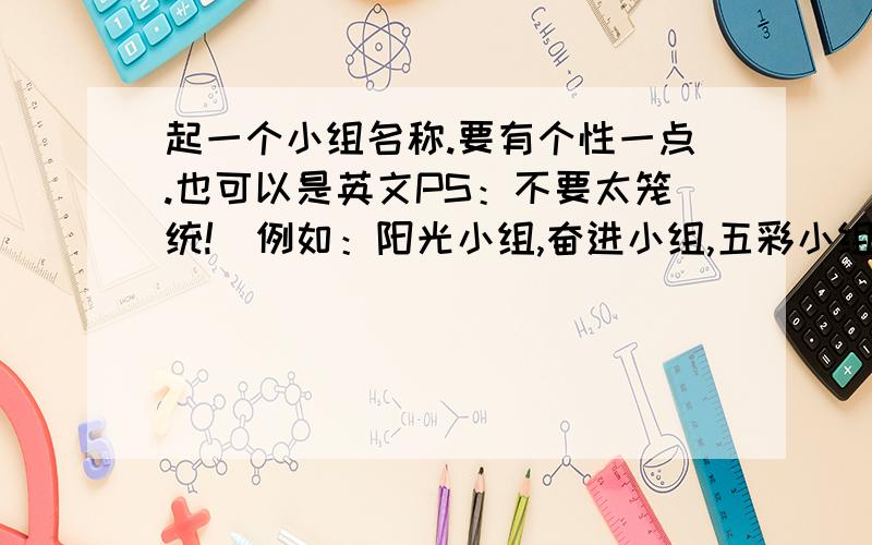 起一个小组名称.要有个性一点.也可以是英文PS：不要太笼统!（例如：阳光小组,奋进小组,五彩小组.诸如此类的都不要,太过笼统）