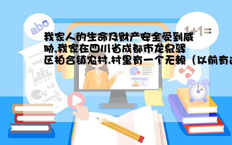 我家人的生命及财产安全受到威胁,我家在四川省成都市龙泉驿区柏合镇农村.村里有一个无赖（以前有过前科、杀了人,刑满释放了）,在村里到处惹事生非.看谁不顺眼就打谁、没钱了就挨家