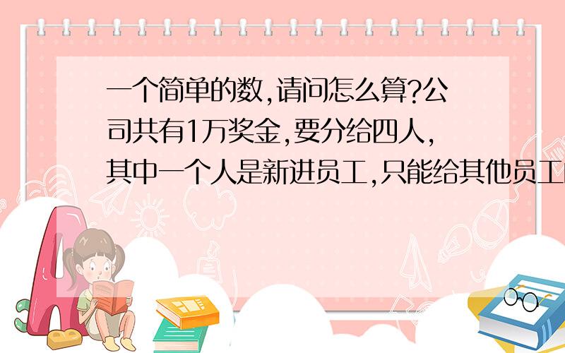 一个简单的数,请问怎么算?公司共有1万奖金,要分给四人,其中一个人是新进员工,只能给其他员工的一半.其三个员工都是老员工要分的一样多.就这个,用什么算式?