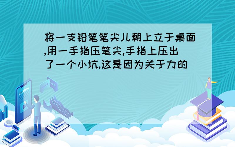 将一支铅笔笔尖儿朝上立于桌面,用一手指压笔尖,手指上压出了一个小坑,这是因为关于力的