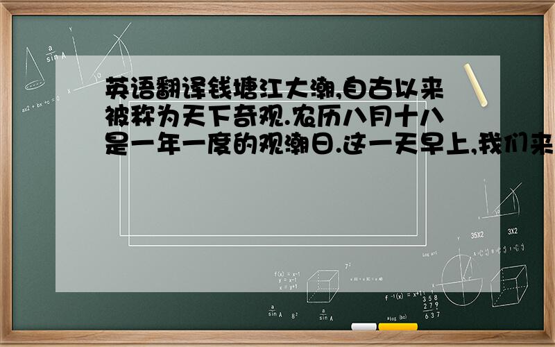 英语翻译钱塘江大潮,自古以来被称为天下奇观.农历八月十八是一年一度的观潮日.这一天早上,我们来到了海宁县的盐官镇,据说这里是观潮最好的地方.我们随着观潮的人群,登上了海塘大堤.