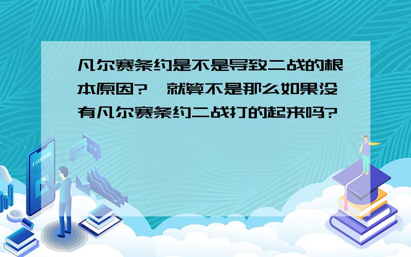 凡尔赛条约是不是导致二战的根本原因?,就算不是那么如果没有凡尔赛条约二战打的起来吗?