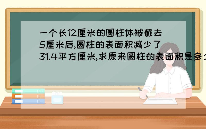 一个长12厘米的圆柱体被截去5厘米后,圆柱的表面积减少了31.4平方厘米,求原来圆柱的表面积是多少平方厘米?今天晚上就回答,过了今天就不行啦~