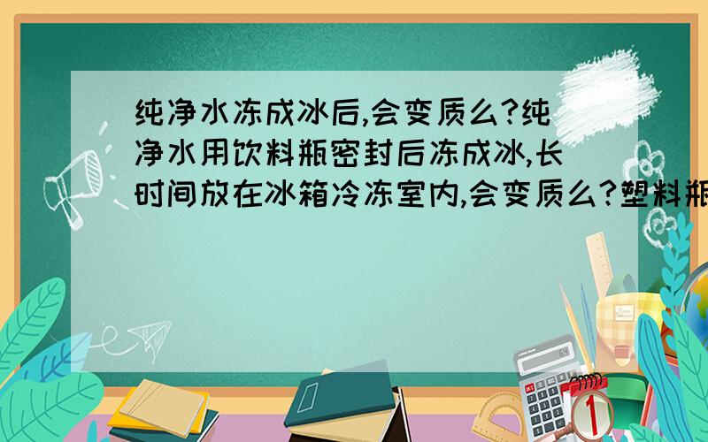 纯净水冻成冰后,会变质么?纯净水用饮料瓶密封后冻成冰,长时间放在冰箱冷冻室内,会变质么?塑料瓶会岀现化学变化么?前提是这个瓶子 没有涨破 这个并向冷冻室里面只有这瓶水 没有其他东