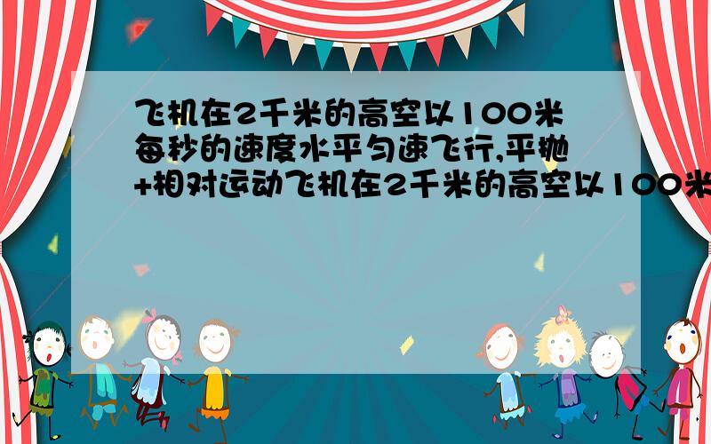 飞机在2千米的高空以100米每秒的速度水平匀速飞行,平抛+相对运动飞机在2千米的高空以100米每秒的速度水平匀速飞行,相隔1秒,先后从飞机上掉下A,B两物体,不计空气阻力,求两物体在空中的最