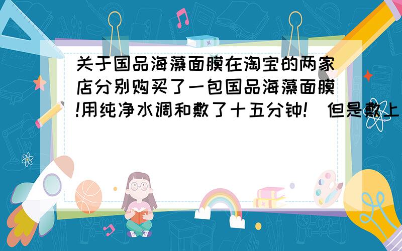 关于国品海藻面膜在淘宝的两家店分别购买了一包国品海藻面膜!用纯净水调和敷了十五分钟!（但是敷上去的时间较久!应该超过十五分钟）发现T区和脸颊泛红微热!到底是什么原因?难道两家